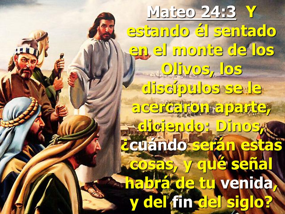Mateo 24:3 Y estando él sentado en el monte de los Olivos, los discípulos se le acercaron aparte, diciendo: Dinos, ¿cuándo serán estas cosas, y qué señal habrá de tu venida, y del fin del siglo