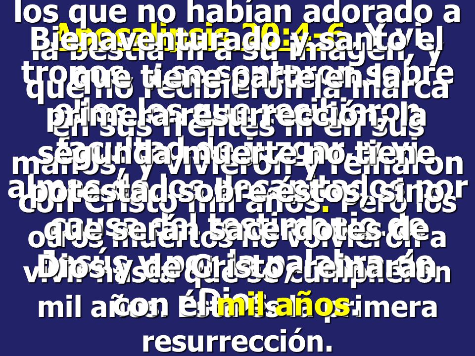 los que no habían adorado a la bestia ni a su imagen, y que no recibieron la marca en sus frentes ni en sus manos; y vivieron y reinaron con Cristo mil años. Pero los otros muertos no volvieron a vivir hasta que se cumplieron mil años. Esta es la primera resurrección.