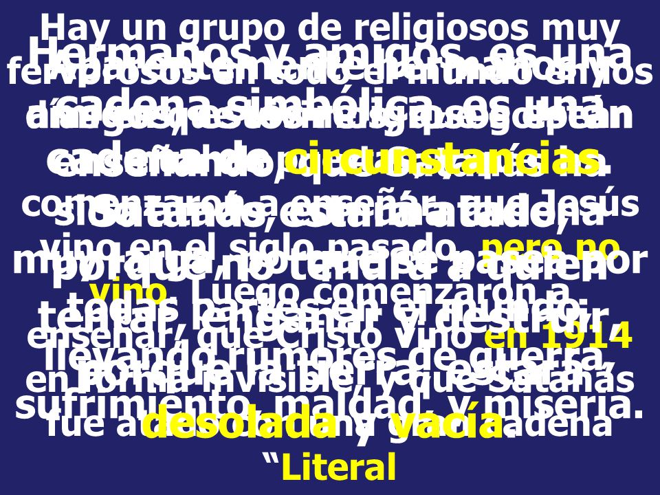 Hay un grupo de religiosos muy fervorosos en todo el mundo en los días en que vivimos, que golpean muchas puertas, y que comenzaron a enseñar, que Jesús vino en el siglo pasado, pero no vino. Luego comenzaron a enseñar, que Cristo vino en 1914 en forma invisible, y que Satanás fue atado con una gran cadena Literal