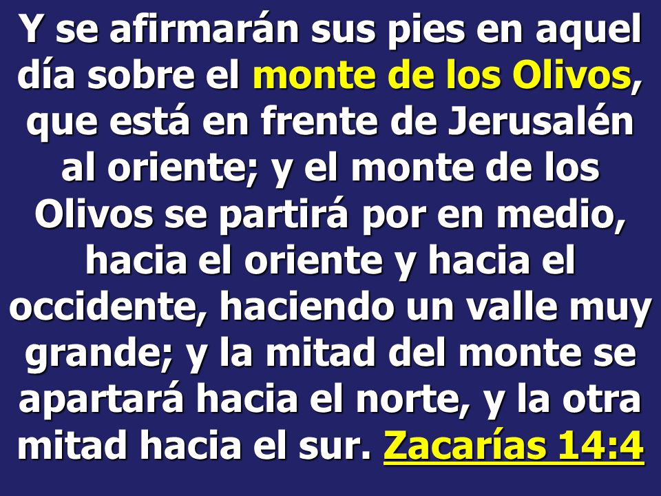 Y se afirmarán sus pies en aquel día sobre el monte de los Olivos, que está en frente de Jerusalén al oriente; y el monte de los Olivos se partirá por en medio, hacia el oriente y hacia el occidente, haciendo un valle muy grande; y la mitad del monte se apartará hacia el norte, y la otra mitad hacia el sur.