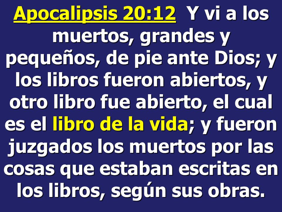 Apocalipsis 20:12 Y vi a los muertos, grandes y pequeños, de pie ante Dios; y los libros fueron abiertos, y otro libro fue abierto, el cual es el libro de la vida; y fueron juzgados los muertos por las cosas que estaban escritas en los libros, según sus obras.