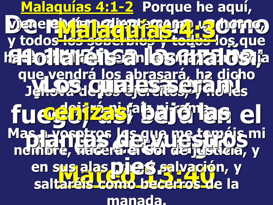 Malaquías 4:1-2 Porque he aquí, viene el día ardiente como un horno, y todos los soberbios y todos los que hacen maldad serán estopa; aquel día que vendrá los abrasará, ha dicho Jehová de los ejércitos, y no les dejará ni raíz ni rama.