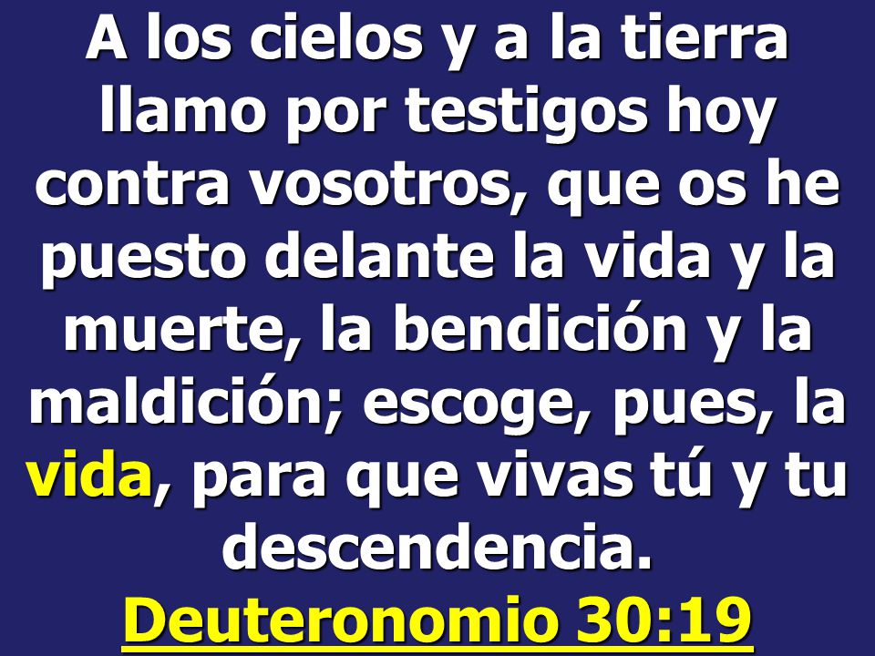 A los cielos y a la tierra llamo por testigos hoy contra vosotros, que os he puesto delante la vida y la muerte, la bendición y la maldición; escoge, pues, la vida, para que vivas tú y tu descendencia.