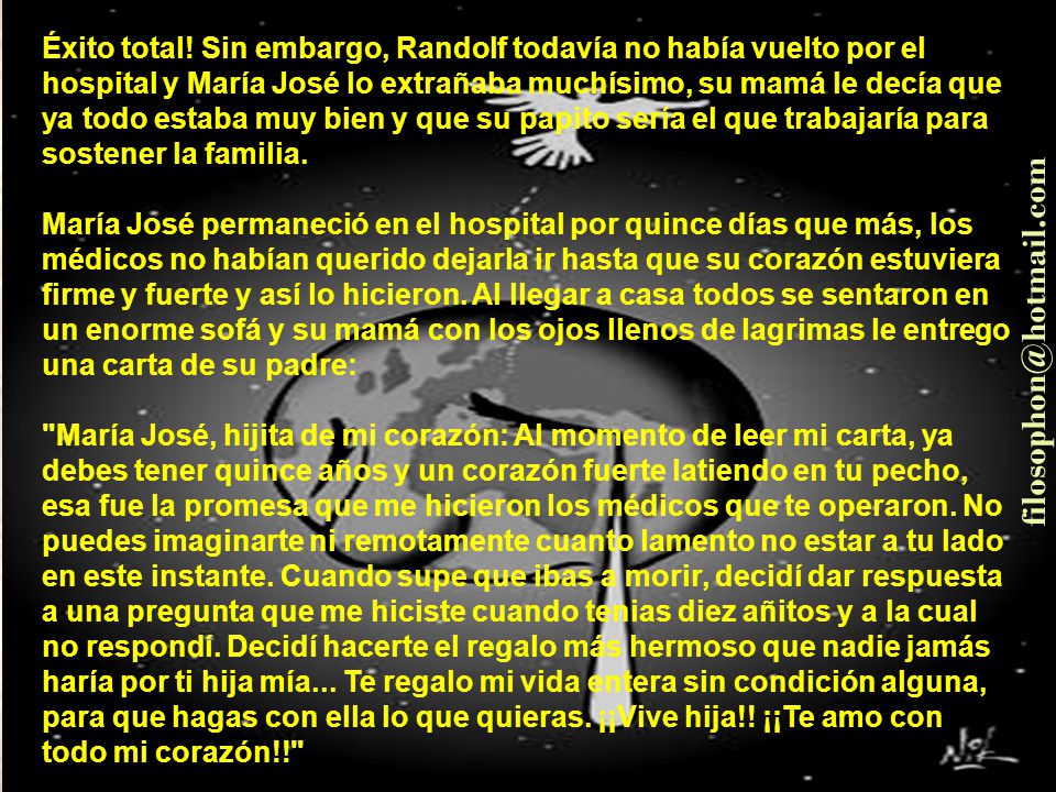 Éxito total! Sin embargo, Randolf todavía no había vuelto por el hospital y María José lo extrañaba muchísimo, su mamá le decía que ya todo estaba muy bien y que su papito sería el que trabajaría para sostener la familia. María José permaneció en el hospital por quince días que más, los médicos no habían querido dejarla ir hasta que su corazón estuviera firme y fuerte y así lo hicieron. Al llegar a casa todos se sentaron en un enorme sofá y su mamá con los ojos llenos de lagrimas le entrego una carta de su padre: María José, hijita de mi corazón: Al momento de leer mi carta, ya debes tener quince años y un corazón fuerte latiendo en tu pecho, esa fue la promesa que me hicieron los médicos que te operaron. No puedes imaginarte ni remotamente cuanto lamento no estar a tu lado en este instante. Cuando supe que ibas a morir, decidí dar respuesta a una pregunta que me hiciste cuando tenias diez añitos y a la cual no respondí. Decidí hacerte el regalo más hermoso que nadie jamás haría por ti hija mía... Te regalo mi vida entera sin condición alguna, para que hagas con ella lo que quieras. ¡¡Vive hija!! ¡¡Te amo con todo mi corazón!!