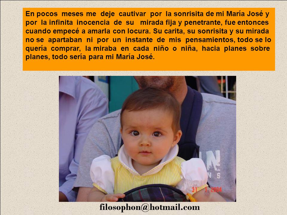 En pocos meses me deje cautivar por la sonrisita de mi María José y por la infinita inocencia de su mirada fija y penetrante, fue entonces cuando empecé a amarla con locura. Su carita, su sonrisita y su mirada no se apartaban ni por un instante de mis pensamientos, todo se lo quería comprar, la miraba en cada niño o niña, hacia planes sobre planes, todo sería para mi María José.
