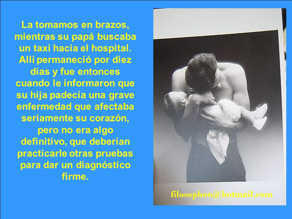 La tomamos en brazos, mientras su papá buscaba un taxi hacia el hospital. Allí permaneció por diez días y fue entonces cuando le informaron que su hija padecía una grave enfermedad que afectaba seriamente su corazón, pero no era algo definitivo, que deberían practicarle otras pruebas para dar un diagnóstico firme.
