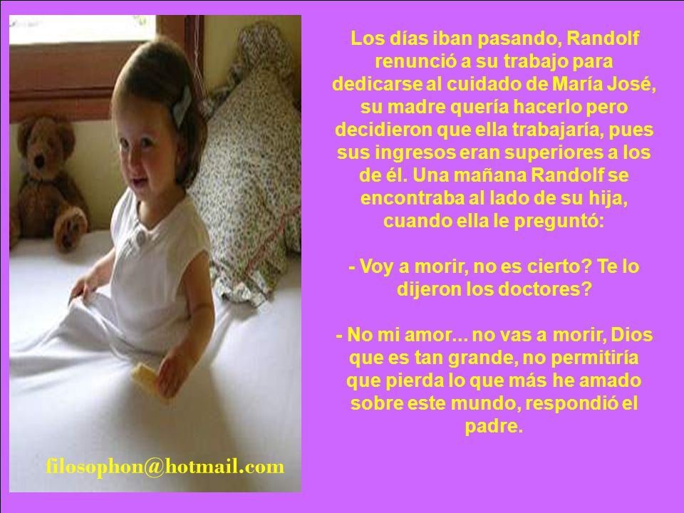 Los días iban pasando, Randolf renunció a su trabajo para dedicarse al cuidado de María José, su madre quería hacerlo pero decidieron que ella trabajaría, pues sus ingresos eran superiores a los de él. Una mañana Randolf se encontraba al lado de su hija, cuando ella le preguntó: - Voy a morir, no es cierto Te lo dijeron los doctores