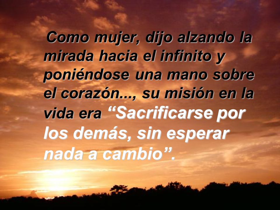 Como mujer, dijo alzando la mirada hacia el infinito y poniéndose una mano sobre el corazón..., su misión en la vida era Sacrificarse por los demás, sin esperar nada a cambio .