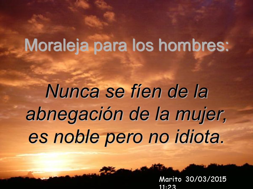 Nunca se fíen de la abnegación de la mujer, es noble pero no idiota.