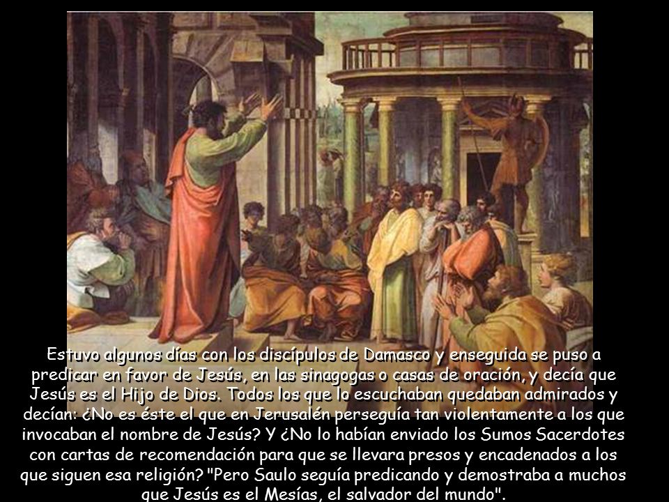 Estuvo algunos días con los discípulos de Damasco y enseguida se puso a predicar en favor de Jesús, en las sinagogas o casas de oración, y decía que Jesús es el Hijo de Dios.