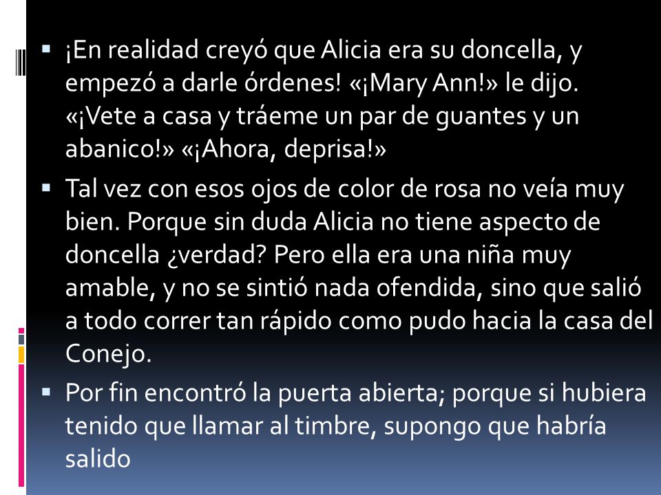 ¡En realidad creyó que Alicia era su doncella, y empezó a darle órdenes! «¡Mary Ann!» le dijo. «¡Vete a casa y tráeme un par de guantes y un abanico!» «¡Ahora, deprisa!»