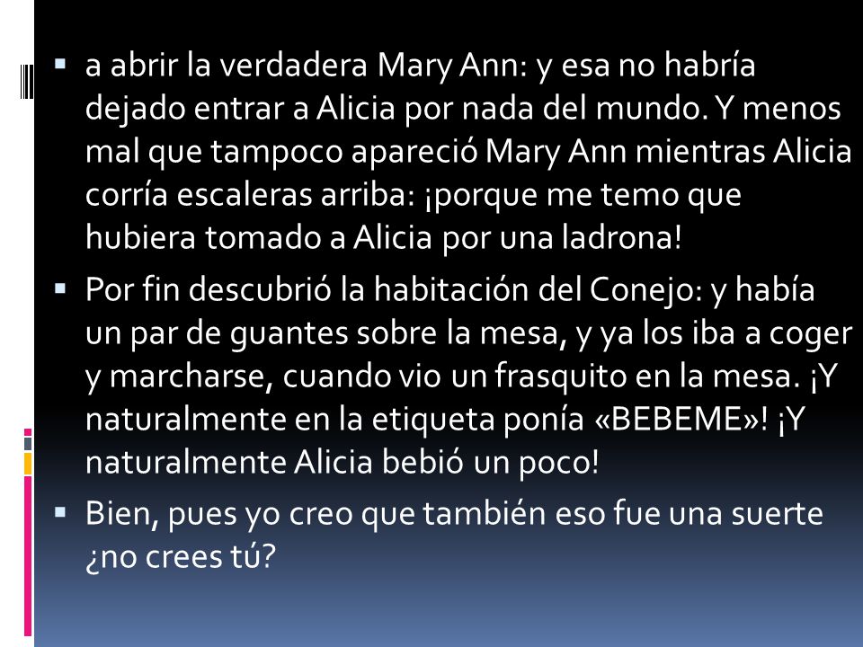 a abrir la verdadera Mary Ann: y esa no habría dejado entrar a Alicia por nada del mundo. Y menos mal que tampoco apareció Mary Ann mientras Alicia corría escaleras arriba: ¡porque me temo que hubiera tomado a Alicia por una ladrona!