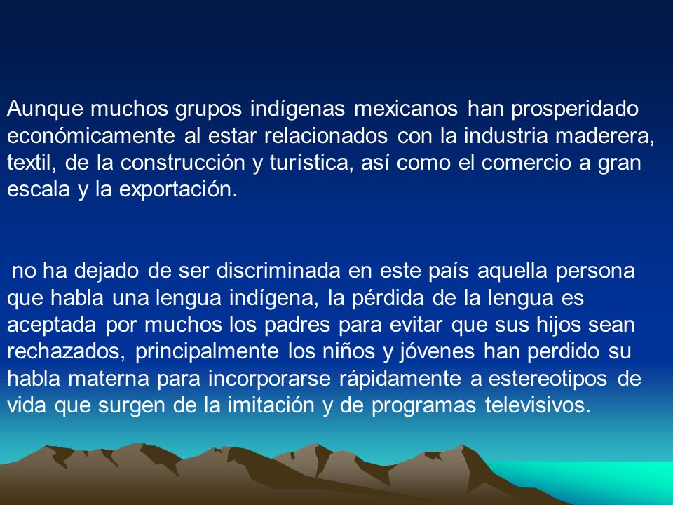 Aunque muchos grupos indígenas mexicanos han prosperidado económicamente al estar relacionados con la industria maderera, textil, de la construcción y turística, así como el comercio a gran escala y la exportación.