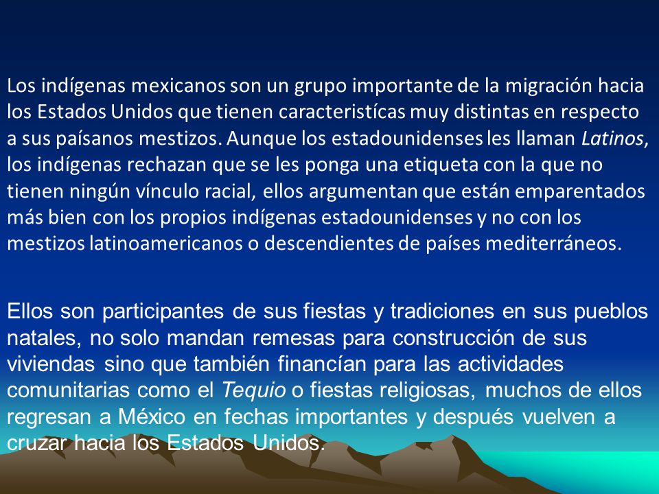 Los indígenas mexicanos son un grupo importante de la migración hacia los Estados Unidos que tienen caracteristícas muy distintas en respecto a sus paísanos mestizos. Aunque los estadounidenses les llaman Latinos, los indígenas rechazan que se les ponga una etiqueta con la que no tienen ningún vínculo racial, ellos argumentan que están emparentados más bien con los propios indígenas estadounidenses y no con los mestizos latinoamericanos o descendientes de países mediterráneos.