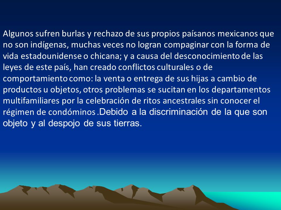 Algunos sufren burlas y rechazo de sus propios paísanos mexicanos que no son indígenas, muchas veces no logran compaginar con la forma de vida estadounidense o chicana; y a causa del desconocimiento de las leyes de este país, han creado conflictos culturales o de comportamiento como: la venta o entrega de sus hijas a cambio de productos u objetos, otros problemas se sucitan en los departamentos multifamiliares por la celebración de ritos ancestrales sin conocer el régimen de condóminos .Debido a la discriminación de la que son objeto y al despojo de sus tierras.