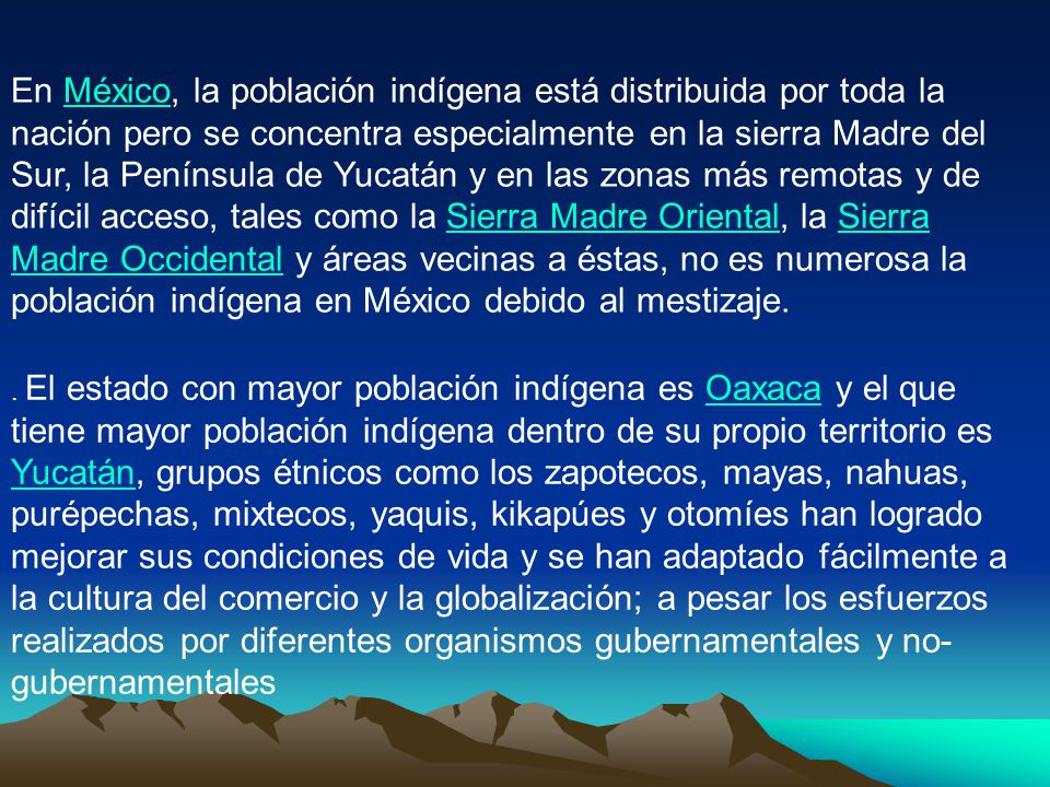 En México, la población indígena está distribuida por toda la nación pero se concentra especialmente en la sierra Madre del Sur, la Península de Yucatán y en las zonas más remotas y de difícil acceso, tales como la Sierra Madre Oriental, la Sierra Madre Occidental y áreas vecinas a éstas, no es numerosa la población indígena en México debido al mestizaje.