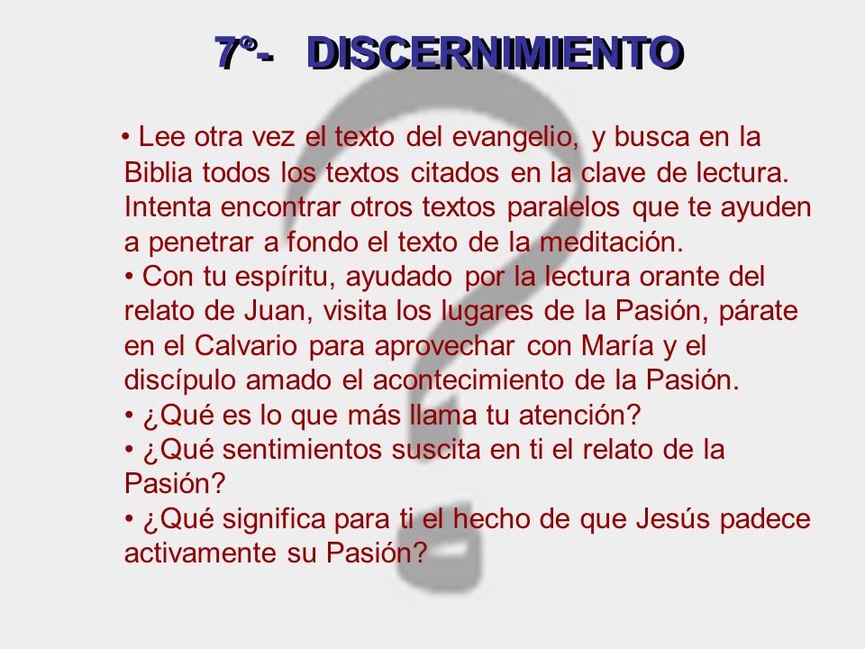 • Lee otra vez el texto del evangelio, y busca en la Biblia todos los textos citados en la clave de lectura. Intenta encontrar otros textos paralelos que te ayuden a penetrar a fondo el texto de la meditación. • Con tu espíritu, ayudado por la lectura orante del relato de Juan, visita los lugares de la Pasión, párate en el Calvario para aprovechar con María y el discípulo amado el acontecimiento de la Pasión. • ¿Qué es lo que más llama tu atención • ¿Qué sentimientos suscita en ti el relato de la Pasión • ¿Qué significa para ti el hecho de que Jesús padece activamente su Pasión