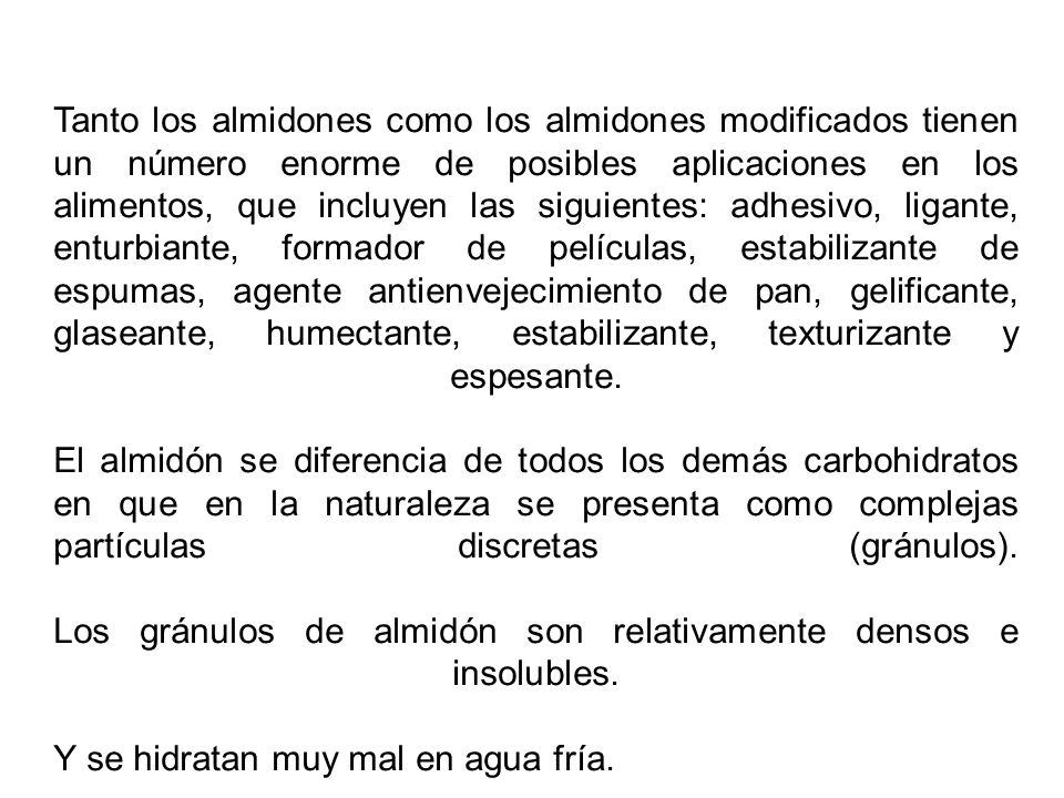 Tanto los almidones como los almidones modificados tienen un número enorme de posibles aplicaciones en los alimentos, que incluyen las siguientes: adhesivo, ligante, enturbiante, formador de películas, estabilizante de espumas, agente antienvejecimiento de pan, gelificante, glaseante, humectante, estabilizante, texturizante y espesante.