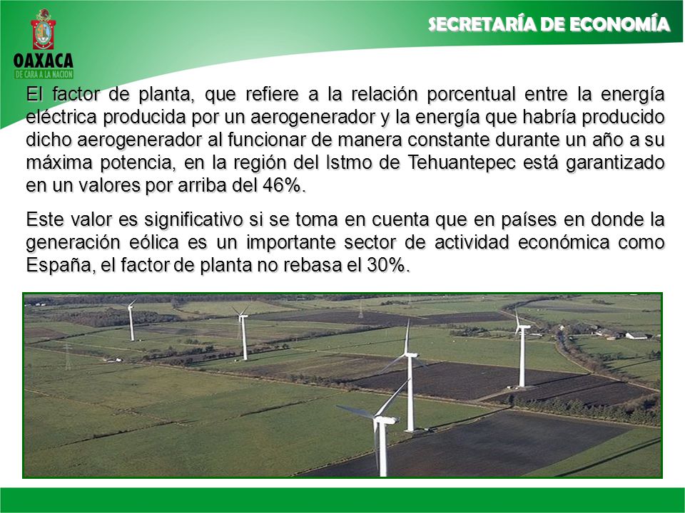 El factor de planta, que refiere a la relación porcentual entre la energía eléctrica producida por un aerogenerador y la energía que habría producido dicho aerogenerador al funcionar de manera constante durante un año a su máxima potencia, en la región del Istmo de Tehuantepec está garantizado en un valores por arriba del 46%.