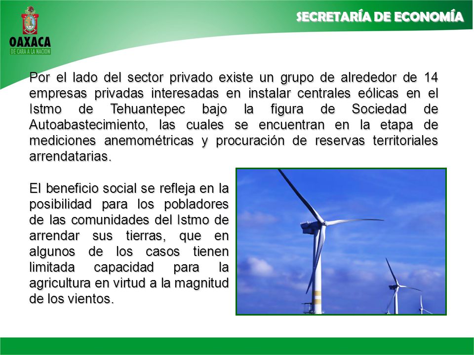 Por el lado del sector privado existe un grupo de alrededor de 14 empresas privadas interesadas en instalar centrales eólicas en el Istmo de Tehuantepec bajo la figura de Sociedad de Autoabastecimiento, las cuales se encuentran en la etapa de mediciones anemométricas y procuración de reservas territoriales arrendatarias.