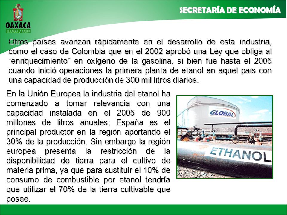 Otros países avanzan rápidamente en el desarrollo de esta industria, como el caso de Colombia que en el 2002 aprobó una Ley que obliga al enriquecimiento en oxígeno de la gasolina, si bien fue hasta el 2005 cuando inició operaciones la primera planta de etanol en aquel país con una capacidad de producción de 300 mil litros diarios.