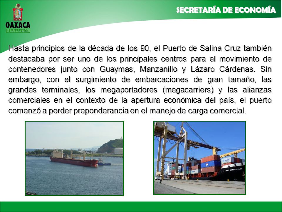 Hasta principios de la década de los 90, el Puerto de Salina Cruz también destacaba por ser uno de los principales centros para el movimiento de contenedores junto con Guaymas, Manzanillo y Lázaro Cárdenas.