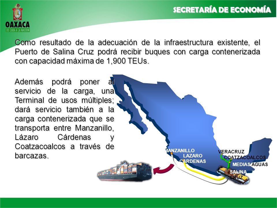 Como resultado de la adecuación de la infraestructura existente, el Puerto de Salina Cruz podrá recibir buques con carga contenerizada con capacidad máxima de 1,900 TEUs.