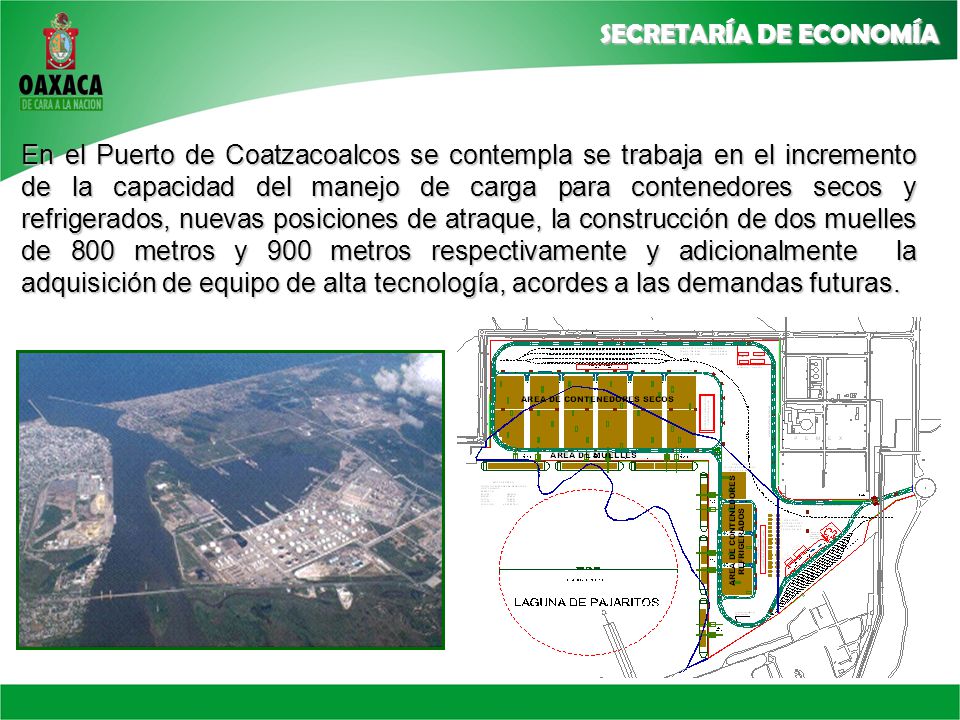 En el Puerto de Coatzacoalcos se contempla se trabaja en el incremento de la capacidad del manejo de carga para contenedores secos y refrigerados, nuevas posiciones de atraque, la construcción de dos muelles de 800 metros y 900 metros respectivamente y adicionalmente la adquisición de equipo de alta tecnología, acordes a las demandas futuras.