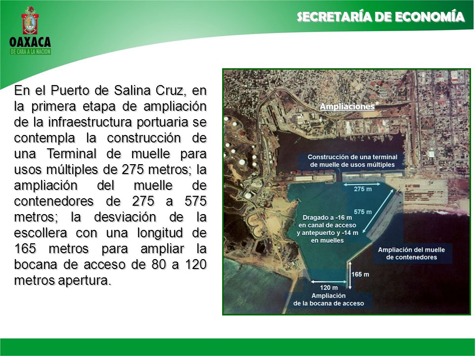En el Puerto de Salina Cruz, en la primera etapa de ampliación de la infraestructura portuaria se contempla la construcción de una Terminal de muelle para usos múltiples de 275 metros; la ampliación del muelle de contenedores de 275 a 575 metros; la desviación de la escollera con una longitud de 165 metros para ampliar la bocana de acceso de 80 a 120 metros apertura.