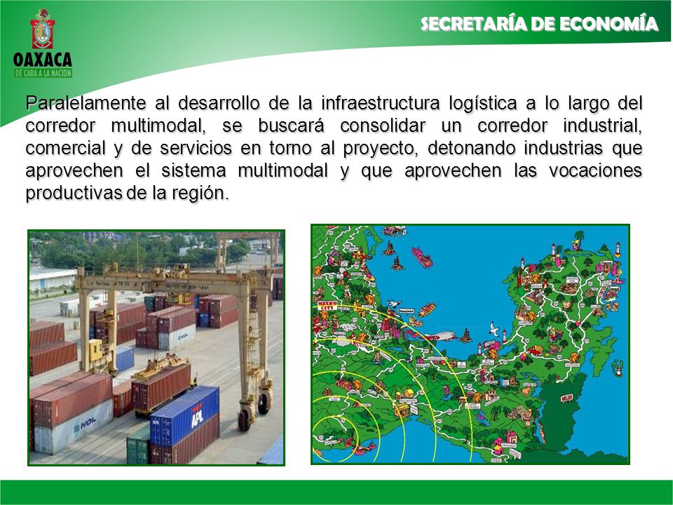 Paralelamente al desarrollo de la infraestructura logística a lo largo del corredor multimodal, se buscará consolidar un corredor industrial, comercial y de servicios en torno al proyecto, detonando industrias que aprovechen el sistema multimodal y que aprovechen las vocaciones productivas de la región.
