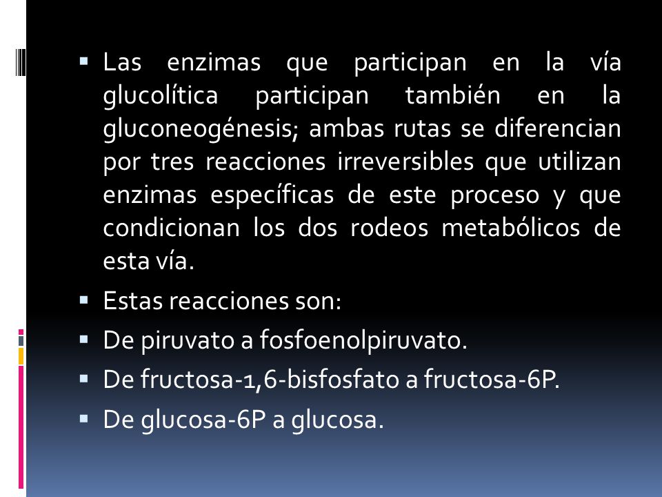 Las enzimas que participan en la vía glucolítica participan también en la gluconeogénesis; ambas rutas se diferencian por tres reacciones irreversibles que utilizan enzimas específicas de este proceso y que condicionan los dos rodeos metabólicos de esta vía.