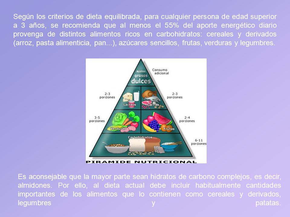 Según los criterios de dieta equilibrada, para cualquier persona de edad superior a 3 años, se recomienda que al menos el 55% del aporte energético diario provenga de distintos alimentos ricos en carbohidratos: cereales y derivados (arroz, pasta alimenticia, pan...), azúcares sencillos, frutas, verduras y legumbres.