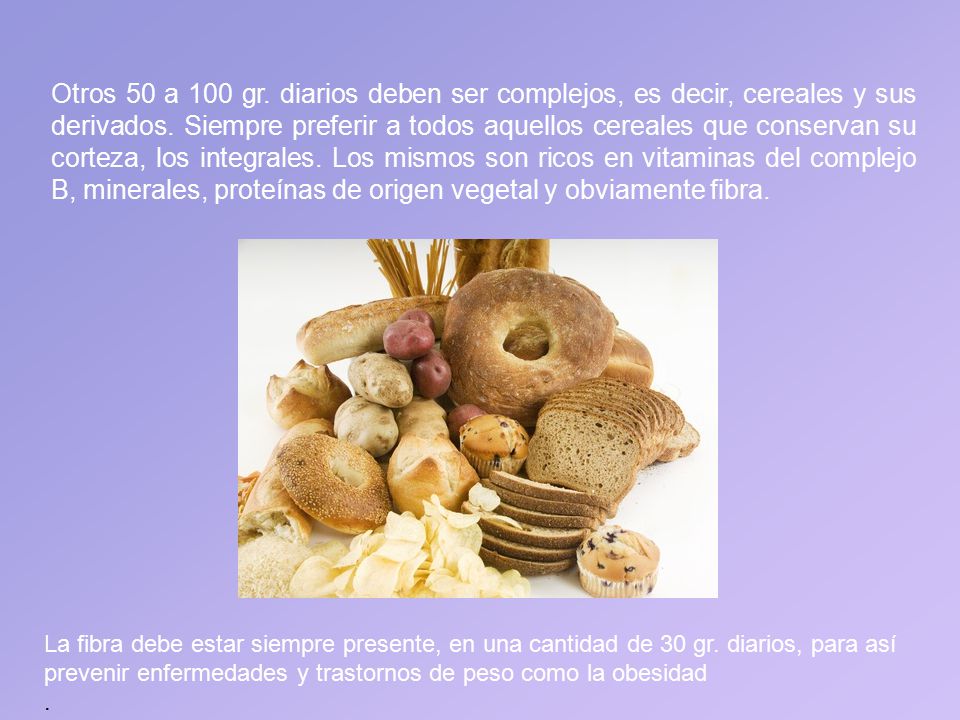 Otros 50 a 100 gr. diarios deben ser complejos, es decir, cereales y sus derivados. Siempre preferir a todos aquellos cereales que conservan su corteza, los integrales. Los mismos son ricos en vitaminas del complejo B, minerales, proteínas de origen vegetal y obviamente fibra.