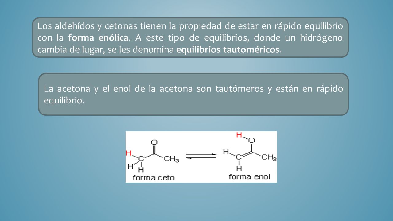 Los aldehídos y cetonas tienen la propiedad de estar en rápido equilibrio con la forma enólica. A este tipo de equilibrios, donde un hidrógeno cambia de lugar, se les denomina equilibrios tautoméricos.