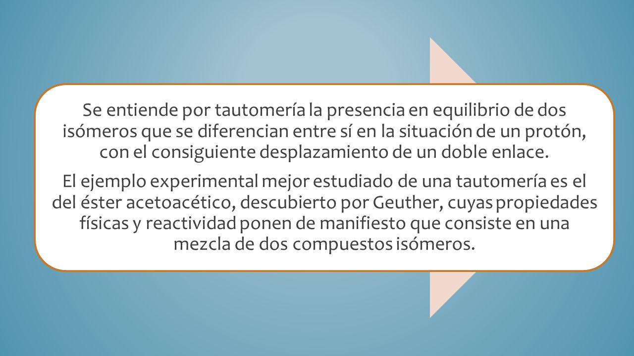 Se entiende por tautomería la presencia en equilibrio de dos isómeros que se diferencian entre sí en la situación de un protón, con el consiguiente desplazamiento de un doble enlace.
