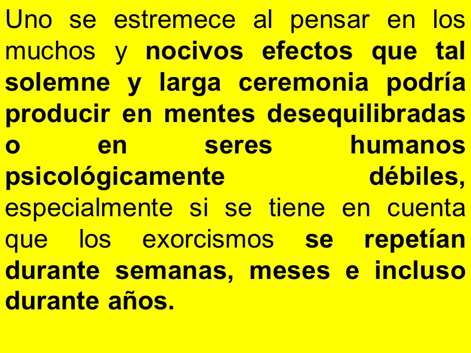 Uno se estremece al pensar en los muchos y nocivos efectos que tal solemne y larga ceremonia podría producir en mentes desequilibradas o en seres humanos psicológicamente débiles, especialmente si se tiene en cuenta que los exorcismos se repetían durante semanas, meses e incluso durante años.