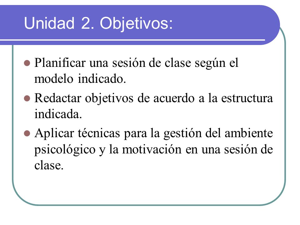 Unidad 2. Objetivos: Planificar una sesión de clase según el modelo indicado. Redactar objetivos de acuerdo a la estructura indicada.