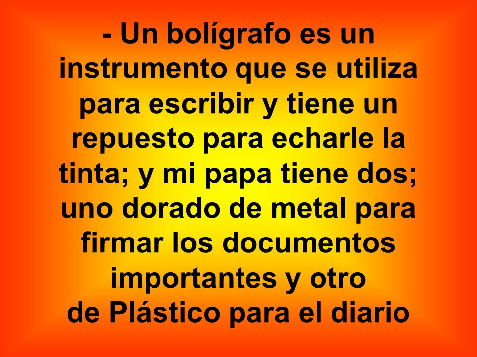 - Un bolígrafo es un instrumento que se utiliza para escribir y tiene un repuesto para echarle la tinta; y mi papa tiene dos; uno dorado de metal para firmar los documentos importantes y otro de Plástico para el diario
