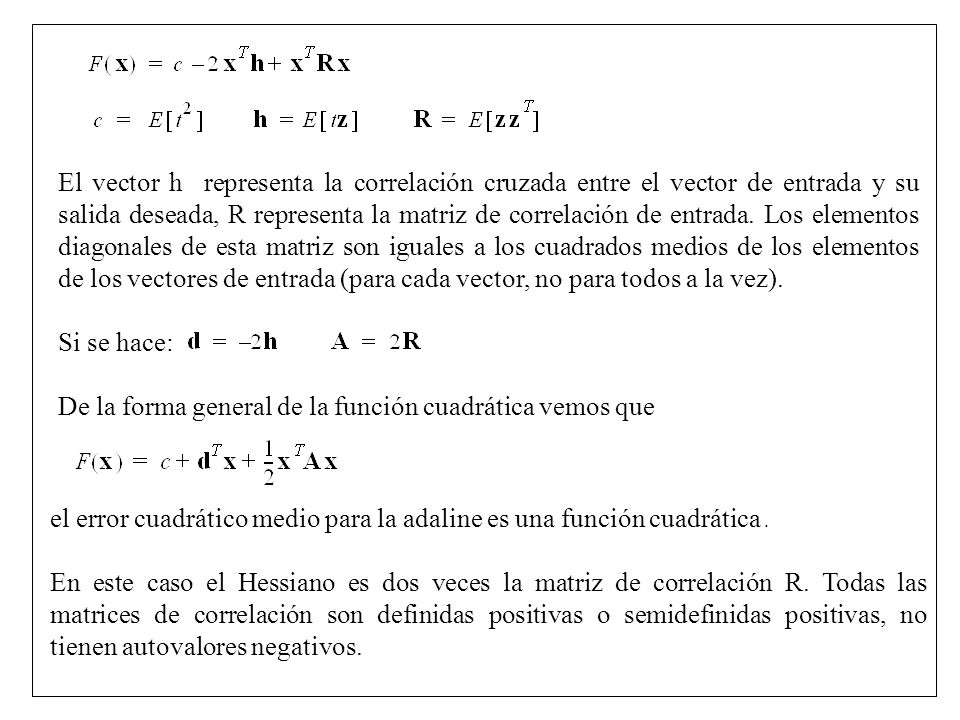 El vector h representa la correlación cruzada entre el vector de entrada y su salida deseada, R representa la matriz de correlación de entrada. Los elementos diagonales de esta matriz son iguales a los cuadrados medios de los elementos de los vectores de entrada (para cada vector, no para todos a la vez).