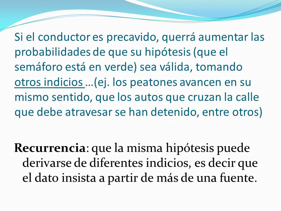 Si el conductor es precavido, querrá aumentar las probabilidades de que su hipótesis (que el semáforo está en verde) sea válida, tomando otros indicios …(ej. los peatones avancen en su mismo sentido, que los autos que cruzan la calle que debe atravesar se han detenido, entre otros)