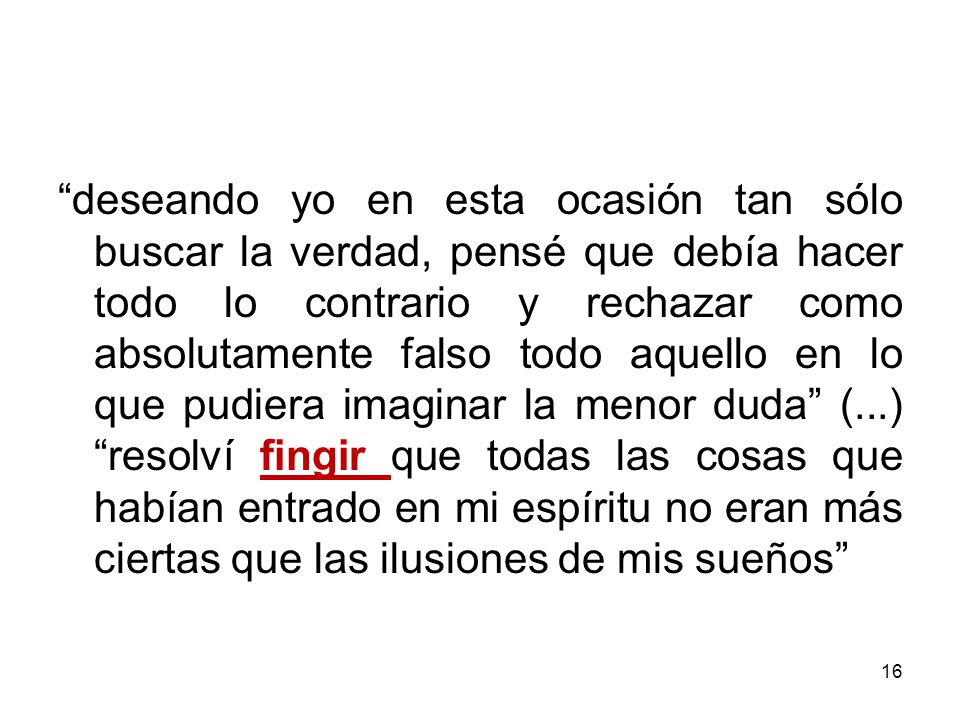 deseando yo en esta ocasión tan sólo buscar la verdad, pensé que debía hacer todo lo contrario y rechazar como absolutamente falso todo aquello en lo que pudiera imaginar la menor duda (...) resolví fingir que todas las cosas que habían entrado en mi espíritu no eran más ciertas que las ilusiones de mis sueños