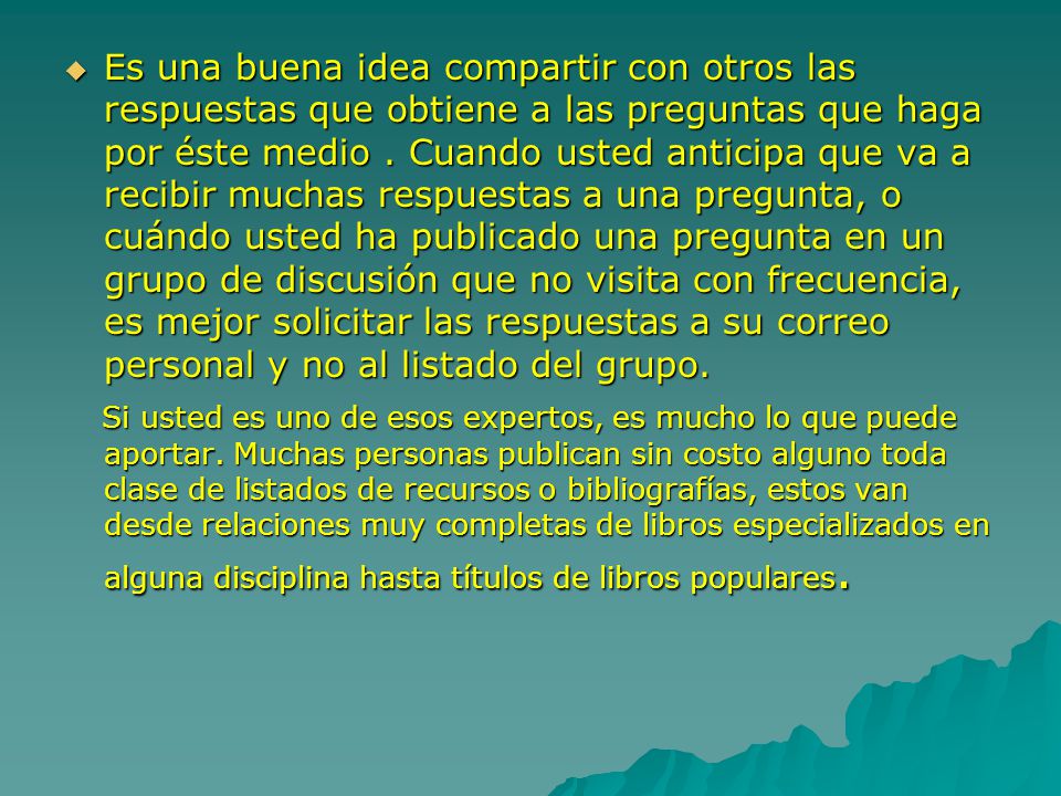 Es una buena idea compartir con otros las respuestas que obtiene a las preguntas que haga por éste medio . Cuando usted anticipa que va a recibir muchas respuestas a una pregunta, o cuándo usted ha publicado una pregunta en un grupo de discusión que no visita con frecuencia, es mejor solicitar las respuestas a su correo personal y no al listado del grupo.