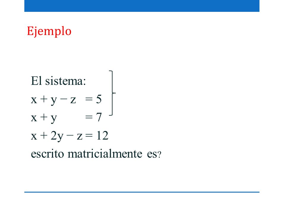 Ejemplo El sistema: x + y − z = 5 x + y = 7 x + 2y − z = 12 escrito matricialmente es
