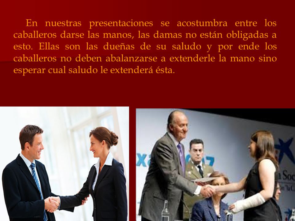 En nuestras presentaciones se acostumbra entre los caballeros darse las manos, las damas no están obligadas a esto. Ellas son las dueñas de su saludo y por ende los caballeros no deben abalanzarse a extenderle la mano sino esperar cual saludo le extenderá ésta.