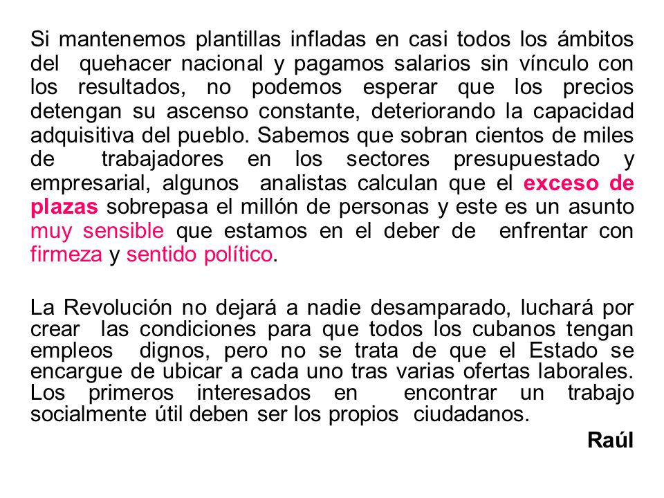 Si mantenemos plantillas infladas en casi todos los ámbitos del quehacer nacional y pagamos salarios sin vínculo con los resultados, no podemos esperar que los precios detengan su ascenso constante, deteriorando la capacidad adquisitiva del pueblo. Sabemos que sobran cientos de miles de trabajadores en los sectores presupuestado y empresarial, algunos analistas calculan que el exceso de plazas sobrepasa el millón de personas y este es un asunto muy sensible que estamos en el deber de enfrentar con firmeza y sentido político.