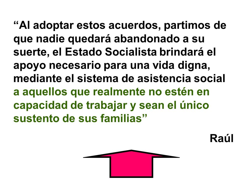 Al adoptar estos acuerdos, partimos de que nadie quedará abandonado a su suerte, el Estado Socialista brindará el apoyo necesario para una vida digna, mediante el sistema de asistencia social a aquellos que realmente no estén en capacidad de trabajar y sean el único sustento de sus familias