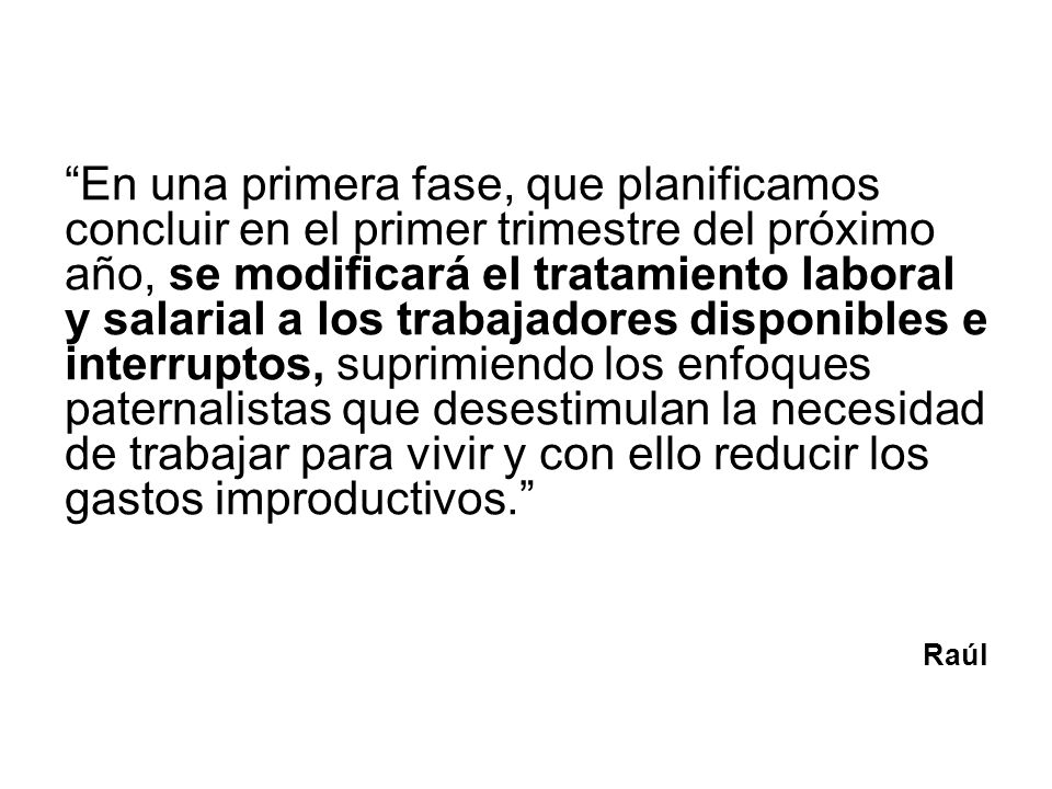 En una primera fase, que planificamos concluir en el primer trimestre del próximo año, se modificará el tratamiento laboral y salarial a los trabajadores disponibles e interruptos, suprimiendo los enfoques paternalistas que desestimulan la necesidad de trabajar para vivir y con ello reducir los gastos improductivos.