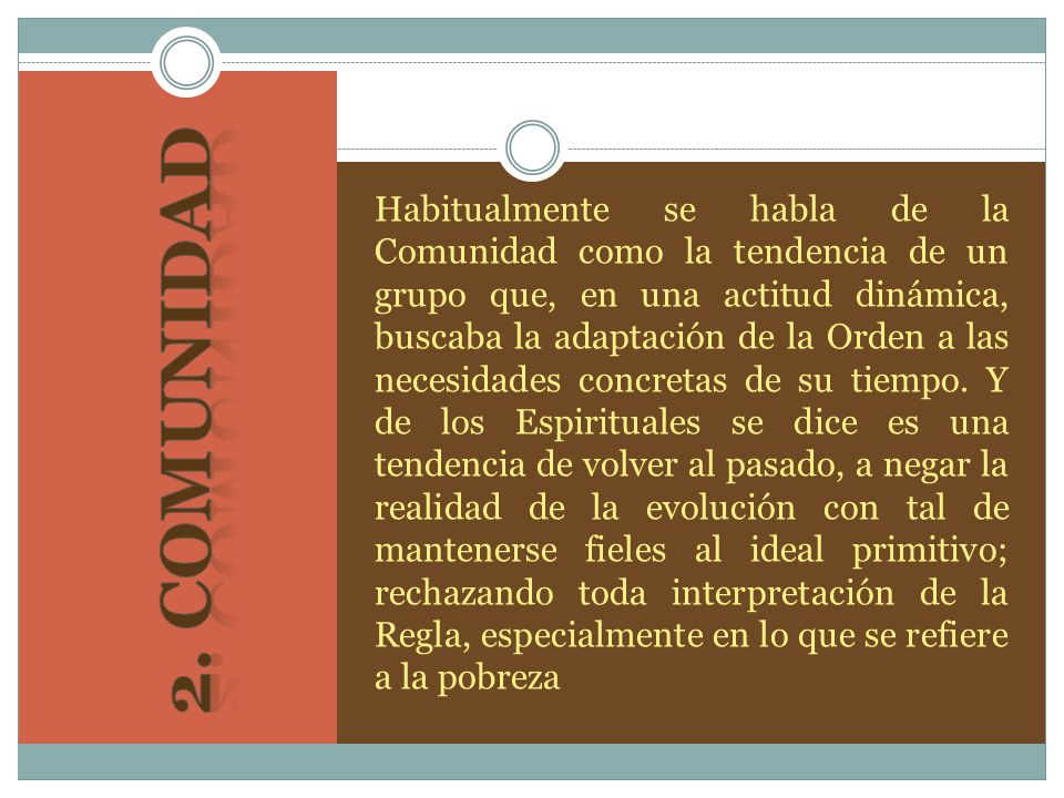 Habitualmente se habla de la Comunidad como la tendencia de un grupo que, en una actitud dinámica, buscaba la adaptación de la Orden a las necesidades concretas de su tiempo. Y de los Espirituales se dice es una tendencia de volver al pasado, a negar la realidad de la evolución con tal de mantenerse fieles al ideal primitivo; rechazando toda interpretación de la Regla, especialmente en lo que se refiere a la pobreza
