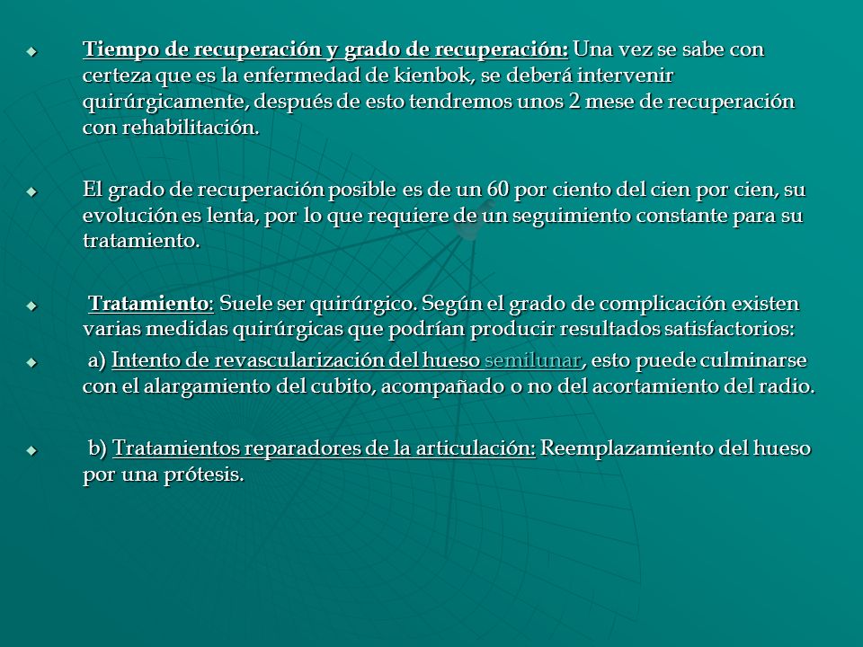 Tiempo de recuperación y grado de recuperación: Una vez se sabe con certeza que es la enfermedad de kienbok, se deberá intervenir quirúrgicamente, después de esto tendremos unos 2 mese de recuperación con rehabilitación.