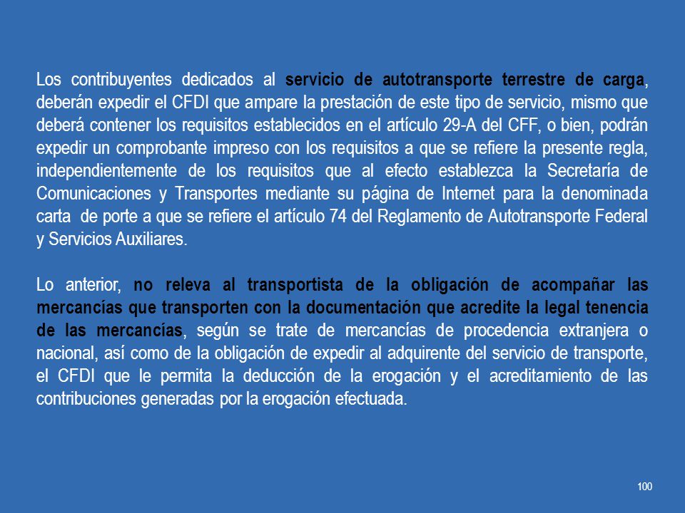 Los contribuyentes dedicados al servicio de autotransporte terrestre de carga, deberán expedir el CFDI que ampare la prestación de este tipo de servicio, mismo que deberá contener los requisitos establecidos en el artículo 29-A del CFF, o bien, podrán expedir un comprobante impreso con los requisitos a que se refiere la presente regla, independientemente de los requisitos que al efecto establezca la Secretaría de Comunicaciones y Transportes mediante su página de Internet para la denominada carta de porte a que se refiere el artículo 74 del Reglamento de Autotransporte Federal y Servicios Auxiliares.